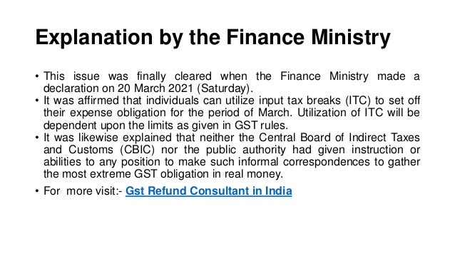 Explanation by the Finance Ministry
• This issue was finally cleared when the Finance Ministry made a
declaration on 20 March 2021 (Saturday).
• It was affirmed that individuals can utilize input tax breaks (ITC) to set off
their expense obligation for the period of March. Utilization of ITC will be
dependent upon the limits as given in GST rules.
• It was likewise explained that neither the Central Board of Indirect Taxes
and Customs (CBIC) nor the public authority had given instruction or
abilities to any position to make such informal correspondences to gather
the most extreme GST obligation in real money.
• For more visit:- Gst Refund Consultant in India
 