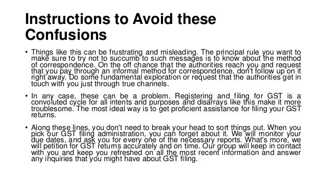 Instructions to Avoid these
Confusions
• Things like this can be frustrating and misleading. The principal rule you want to
make sure to try not to succumb to such messages is to know about the method
of correspondence. On the off chance that the authorities reach you and request
that you pay through an informal method for correspondence, don't follow up on it
right away. Do some fundamental exploration or request that the authorities get in
touch with you just through true channels.
• In any case, these can be a problem. Registering and filing for GST is a
convoluted cycle for all intents and purposes and disarrays like this make it more
troublesome. The most ideal way is to get proficient assistance for filing your GST
returns.
• Along these lines, you don't need to break your head to sort things out. When you
pick our GST filing administration, you can forget about it. We will monitor your
due dates, and ask you for every one of the necessary reports. What's more, we
will petition for GST returns accurately and on time. Our group will keep in contact
with you and keep you refreshed on all the most recent information and answer
any inquiries that you might have about GST filing.
 