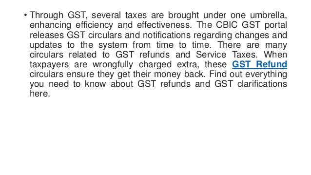 • Through GST, several taxes are brought under one umbrella,
enhancing efficiency and effectiveness. The CBIC GST portal
releases GST circulars and notifications regarding changes and
updates to the system from time to time. There are many
circulars related to GST refunds and Service Taxes. When
taxpayers are wrongfully charged extra, these GST Refund
circulars ensure they get their money back. Find out everything
you need to know about GST refunds and GST clarifications
here.
 