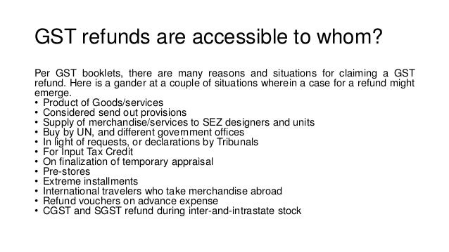 GST refunds are accessible to whom?
Per GST booklets, there are many reasons and situations for claiming a GST
refund. Here is a gander at a couple of situations wherein a case for a refund might
emerge.
• Product of Goods/services
• Considered send out provisions
• Supply of merchandise/services to SEZ designers and units
• Buy by UN, and different government offices
• In light of requests, or declarations by Tribunals
• For Input Tax Credit
• On finalization of temporary appraisal
• Pre-stores
• Extreme installments
• International travelers who take merchandise abroad
• Refund vouchers on advance expense
• CGST and SGST refund during inter-and-intrastate stock
 