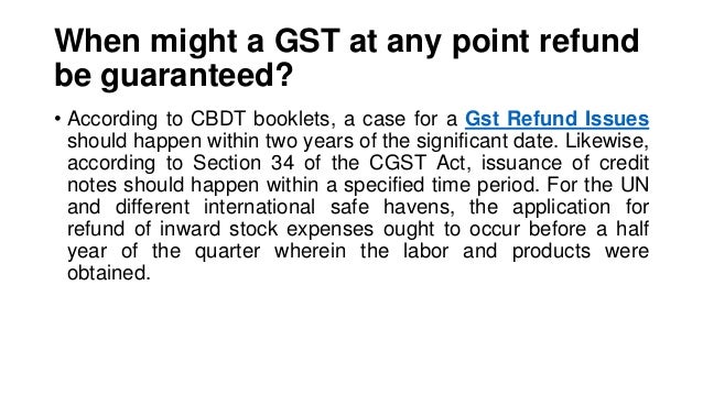 When might a GST at any point refund
be guaranteed?
• According to CBDT booklets, a case for a Gst Refund Issues
should happen within two years of the significant date. Likewise,
according to Section 34 of the CGST Act, issuance of credit
notes should happen within a specified time period. For the UN
and different international safe havens, the application for
refund of inward stock expenses ought to occur before a half
year of the quarter wherein the labor and products were
obtained.
 