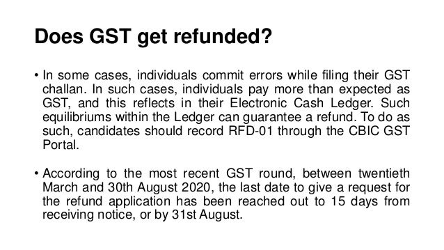 Does GST get refunded?
• In some cases, individuals commit errors while filing their GST
challan. In such cases, individuals pay more than expected as
GST, and this reflects in their Electronic Cash Ledger. Such
equilibriums within the Ledger can guarantee a refund. To do as
such, candidates should record RFD-01 through the CBIC GST
Portal.
• According to the most recent GST round, between twentieth
March and 30th August 2020, the last date to give a request for
the refund application has been reached out to 15 days from
receiving notice, or by 31st August.
 