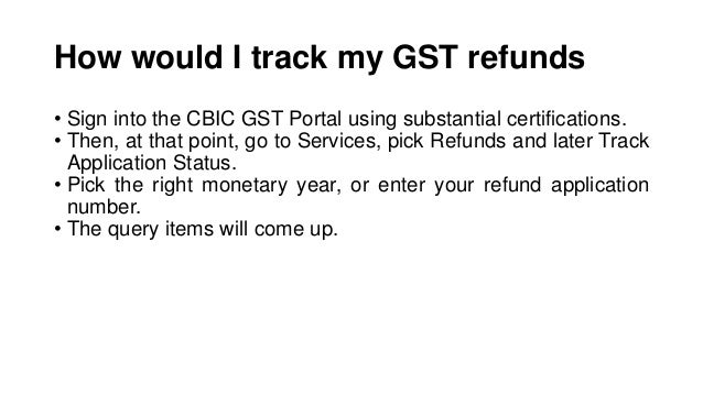 How would I track my GST refunds
• Sign into the CBIC GST Portal using substantial certifications.
• Then, at that point, go to Services, pick Refunds and later Track
Application Status.
• Pick the right monetary year, or enter your refund application
number.
• The query items will come up.
 