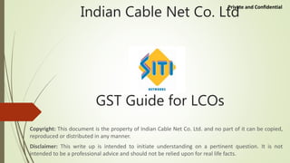 Indian Cable Net Co. Ltd
GST Guide for LCOs
Copyright: This document is the property of Indian Cable Net Co. Ltd. and no part of it can be copied,
reproduced or distributed in any manner.
Disclaimer: This write up is intended to initiate understanding on a pertinent question. It is not
intended to be a professional advice and should not be relied upon for real life facts.
Private and Confidential
 