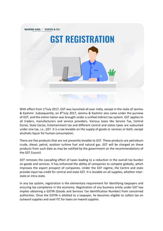With effect from 1stJuly 2017, GST was launched all over India, except in the state of Jammu
& Kashmir. Subsequently, on 8thJuly 2017, Jammu & Kashmir also came under the purview
of GST, and the entire nation was brought under a unified indirect tax system. GST applies to
all traders, manufacturers and service providers. Various taxes like Service Tax, Central
Excise, State Excise, Entertainment tax and different central and states taxes are subsumed
under one tax, i.e., GST. It is a tax leviable on the supply of goods or services or both, except
alcoholic liquor for human consumption.
There are five products that are not presently leviable to GST. These products are petroleum
crude, diesel, petrol, aviation turbine fuel and natural gas. GST will be charged on these
products from such date as may be notified by the government on the recommendations of
the GST Council.
GST removes the cascading effect of taxes leading to a reduction in the overall tax burden
on goods and services. It has enhanced the ability of companies to compete globally, which
improves the export prospect of companies. Under the GST regime, the Centre and state
provide input tax credit for central and state GST. It is leviable on all supplies, whether inter-
state or intra-state.
In any tax system, registration is the elementary requirement for identifying taxpayers and
ensuring tax compliance in the economy. Registration of any business entity under GST law
implies obtaining a GSTIN (Goods and Services Tax Identification Number) from concerned
authorities. Once the GSTIN is allotted to a taxpayer, he becomes eligible to collect tax on
outward supplies and avail ITC for taxes on inward supplies.
 