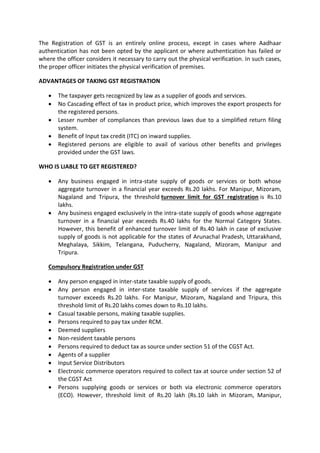 The Registration of GST is an entirely online process, except in cases where Aadhaar
authentication has not been opted by the applicant or where authentication has failed or
where the officer considers it necessary to carry out the physical verification. In such cases,
the proper officer initiates the physical verification of premises.
ADVANTAGES OF TAKING GST REGISTRATION
• The taxpayer gets recognized by law as a supplier of goods and services.
• No Cascading effect of tax in product price, which improves the export prospects for
the registered persons.
• Lesser number of compliances than previous laws due to a simplified return filing
system.
• Benefit of Input tax credit (ITC) on inward supplies.
• Registered persons are eligible to avail of various other benefits and privileges
provided under the GST laws.
WHO IS LIABLE TO GET REGISTERED?
• Any business engaged in intra-state supply of goods or services or both whose
aggregate turnover in a financial year exceeds Rs.20 lakhs. For Manipur, Mizoram,
Nagaland and Tripura, the threshold turnover limit for GST registration is Rs.10
lakhs.
• Any business engaged exclusively in the intra-state supply of goods whose aggregate
turnover in a financial year exceeds Rs.40 lakhs for the Normal Category States.
However, this benefit of enhanced turnover limit of Rs.40 lakh in case of exclusive
supply of goods is not applicable for the states of Arunachal Pradesh, Uttarakhand,
Meghalaya, Sikkim, Telangana, Puducherry, Nagaland, Mizoram, Manipur and
Tripura.
Compulsory Registration under GST
• Any person engaged in inter-state taxable supply of goods.
• Any person engaged in inter-state taxable supply of services if the aggregate
turnover exceeds Rs.20 lakhs. For Manipur, Mizoram, Nagaland and Tripura, this
threshold limit of Rs.20 lakhs comes down to Rs.10 lakhs.
• Casual taxable persons, making taxable supplies.
• Persons required to pay tax under RCM.
• Deemed suppliers
• Non-resident taxable persons
• Persons required to deduct tax as source under section 51 of the CGST Act.
• Agents of a supplier
• Input Service Distributors
• Electronic commerce operators required to collect tax at source under section 52 of
the CGST Act
• Persons supplying goods or services or both via electronic commerce operators
(ECO). However, threshold limit of Rs.20 lakh (Rs.10 lakh in Mizoram, Manipur,
 