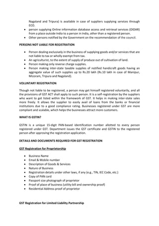 Nagaland and Tripura) is available in case of suppliers supplying services through
ECO.
• person supplying Online information database access and retrieval services (OIDAR)
from a place outside India to a person in India, other than a registered person.
• Other persons notified by the Government on the recommendation of the council.
PERSONS NOT LIABLE FOR REGISTRATION
• Person dealing exclusively in the business of supplying goods and/or services that are
not liable to tax or wholly exempt from tax.
• An agriculturist, to the extent of supply of produce out of cultivation of land.
• Person making only reverse charge supplies.
• Person making inter-state taxable supplies of notified handicraft goods having an
aggregate value of such supplies up to Rs.20 lakh (Rs.10 lakh in case of Manipur,
Mizoram, Tripura and Nagaland).
VOLUNTARY REGISTRATION
Though not liable to be registered, a person may get himself registered voluntarily, and all
the provisions of GST ACT shall apply to such person. It is a self-registration by the suppliers
who want to get listed within the framework of GST. It helps in making inter-state sales
more freely. It allows the supplier to easily avail of loans from the banks or financial
institutions due to a good compliance rating. Businesses registered under GST are more
compliant and scalable, which helps the businesses attract more customers.
WHAT IS GSTIN?
GSTIN is a unique 15-digit PAN-based identification number allotted to every person
registered under GST. Department issues the GST certificate and GSTIN to the registered
person after approving the registration application.
DETAILS AND DOCUMENTS REQUIRED FOR GST REGISTRATION
GST Registration for Proprietorship
• Business Name
• Email & Mobile number
• Description of Goods & Services
• Nature of Business
• Registration details under other laws, if any (e.g., TIN, IEC Code, etc.)
• Copy of PAN card
• Passport size photograph of proprietor
• Proof of place of business (utility bill and ownership proof)
• Residential Address proof of proprietor
GST Registration for Limited Liability Partnership
 
