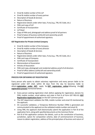 • Email & mobile number of the LLP
• Email & mobile number of every partner
• Description of Goods & Services
• Nature of Business
• Registration details under other laws, if any (e.g., TIN, IEC Code, etc.)
• PAN card copy of LLP
• Certificate of Incorporation
• LLP Deed
• Copy of PAN card, photograph and address proof of all partners
• Proof of place of business (utility bill and ownership proof)
• Proof of appointment of authorized signatory
GST Registration for Private Limited Company
• Email & mobile number of the Company
• Email & mobile number of every director
• Description of Goods & Services
• Nature of Business
• Registration details under other laws, if any (e.g., TIN, IEC Code, etc.)
• PAN card copy of Company
• Certificate of Incorporation
• Memorandum of Association
• Articles of Association
• PAN card copy, photograph and residential address proof of all directors
• Proof of office address (utility bill and ownership proof)
• Proof of appointment of authorized signatory
PROCESS FOR OBTAINING GST REGISTRATION
Every person who wants to obtain voluntary registration and every person liable to be
registered under GST shall, within 30 days from the day he becomes liable to
obtain registration under GST, apply for GST registration online following the GST
registration process mentioned below:
• Every person seeking registration shall, before applying for registration, declare his
PAN, mobile number, email address and state in Part A of Form GST REG-01 (GST
Registration Application Form) on the GST common portal.
• The GST department validates the PAN, mobile number and email ID mentioned by
the applicant.
• On successful validation, a Temporary Reference Number (TRN) is generated and
communicated to the applicant on the validated mobile number and email ID.
• Using TRN, the applicant shall electronically submit the application in Part B of the
application form, along with specified documents at the Common Portal.
• Part B of the application contains the details, such as the constitution of business,
jurisdiction, option for composition scheme, date of commencement of business,
reason to obtain registration, address of the principal place of business and nature of
 