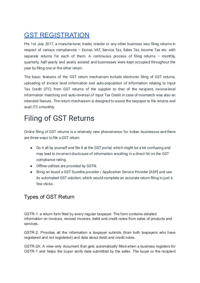 GST REGISTRATION
Pre 1st July 2017, a manufacturer, trader, retailer or any other business was filing returns in
respect of various compliances – Excise, VAT, Service Tax, Sales Tax, Income Tax etc. with
separate returns for each of them. A continuous process of filing returns – monthly,
quarterly, half-yearly and yearly existed and businesses were kept occupied throughout the
year by filing one or the other return.
The basic features of the GST return mechanism include electronic filing of GST returns,
uploading of invoice level information and auto-population of information relating to Input
Tax Credit (ITC) from GST returns of the supplier to that of the recipient, invoice-level
information matching and auto-reversal of Input Tax Credit in case of mismatch was also an
intended feature. The return mechanism is designed to assist the taxpayer to file returns and
avail ITC smoothly.
Filing of GST Returns
Online filing of GST returns is a relatively new phenomenon for Indian businesses and there
are three ways to file a GST return:
● Do it all by yourself and file it at the GST portal, which might be a bit confusing and
may lead to incorrect disclosure of information resulting in a direct hit on the GST
compliance rating.
● Offline utilities are provided by GSTN.
● Bring on board a GST Suvidha provider / Application Service Provider [ASP] and use
its automated GST solution, which would complete an accurate return filing in just a
few clicks.
Types of GST Return
GSTR-1: a return form filed by every regular taxpayer. The form contains detailed
information on invoices, revised invoices, debit and credit notes from sales of products and
services.
GSTR-2: Provides all the information a taxpayer submits (from both taxpayers who have
registered and not registered) and data about debit and credit notes.
GSTR-2A: A view-only document that gets automatically filled when a business registers for
GSTR-1 and helps the buyer verify data submitted by the seller. The buyer or the recipient
 