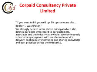 Corpaid Consultancy Private
Limited
"If you want to lift yourself up, lift up someone else....
Booker T. Washington"
We strongly believe in the above principal which also
defines our goals with regard to our customers,
associates and the industry as a whole. We continuously
strive to be synonymous with excellence in service
delivery, continuously innovating and sharing knowledge
and best practices across the enterprise.
 