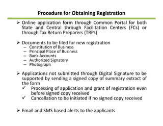 Procedure for Obtaining Registration
Online application form through Common Portal for bothOnline application form through Common Portal for both
State and Central through Facilitation Centers (FCs) or
through Tax Return Preparers (TRPs)
Documents to be filed for new registration
– Constitution of Business
– Principal Place of Business
Bank Acco nts– Bank Accounts
– Authorized Signatory
– Photograph
Applications not submitted through Digital Signature to be
supported by sending a signed copy of summary extract of
the form
P i f li i d f i iProcessing of application and grant of registration even
before signed copy received
Cancellation to be initiated if no signed copy received
Email and SMS based alerts to the applicants
 