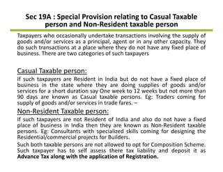 Sec 19A : Special Provision relating to Casual Taxable 
person and Non‐Resident taxable person
Taxpayers who occasionally undertake transactions involving the supply of
goods and/or services as a principal, agent or in any other capacity. They
do such transactions at a place where they do not have any fixed place of
business There are two categories of such taxpayersbusiness. There are two categories of such taxpayers
Casual Taxable person:
If such taxpayers are Resident in India but do not have a fixed place of
business in the state where they are doing supplies of goods and/or
services for a short duration say One week to 12 weeks but not more than
90 days are known as Casual taxable persons Eg: Traders coming for90 days are known as Casual taxable persons. Eg: Traders coming for
supply of goods and/or services in trade fares. –
Non‐Resident Taxable person:
If such taxpayers are not Resident of India and also do not have a fixedIf such taxpayers are not Resident of India and also do not have a fixed
place of business in India then they are known as Non‐Resident taxable
persons. Eg: Consultants with specialized skills coming for designing the
Residential/commercial projects for Builders.
Such both taxable persons are not allowed to opt for Composition Scheme.
Such taxpayer has to self assess there tax liability and deposit it as
Advance Tax along with the application of Registration.
 