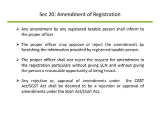 Sec 20: Amendment of Registration
Any amendment by any registered taxable person shall inform to
the proper officer
The proper officer may approve or reject the amendments by
furnishing the information provided by registered taxable person.
The proper officer shall not reject the request for amendment in
the registration particulars without giving SCN and without giving
th bl t it f b i h dthe person a reasonable opportunity of being heard.
Any rejection or, approval of amendments under the CGST
Act/SGST Act shall be deemed to be a rejection or approval ofAct/SGST Act shall be deemed to be a rejection or approval of
amendments under the SGST Act/CGST Act.
 