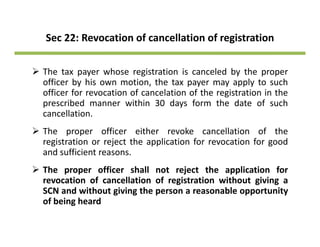 Sec 22: Revocation of cancellation of registration
The tax payer whose registration is canceled by the proper
officer by his own motion, the tax payer may apply to such
officer for revocation of cancelation of the registration in the
prescribed manner within 30 days form the date of such
cancellation.
The proper officer either revoke cancellation of the
i i j h li i f i f dregistration or reject the application for revocation for good
and sufficient reasons.
The proper officer shall not reject the application forThe proper officer shall not reject the application for
revocation of cancellation of registration without giving a
SCN and without giving the person a reasonable opportunity
of being heardof being heard
 