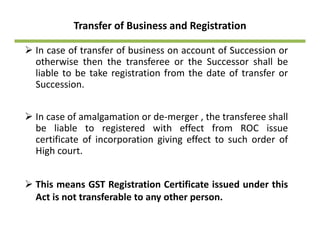 Transfer of Business and Registration
In case of transfer of business on account of Succession or
otherwise then the transferee or the Successor shall be
liable to be take registration from the date of transfer org
Succession.
In case of amalgamation or de‐merger , the transferee shall
be liable to registered with effect from ROC issue
certificate of incorporation giving effect to such order ofcertificate of incorporation giving effect to such order of
High court.
This means GST Registration Certificate issued under this
Act is not transferable to any other person.y p
 