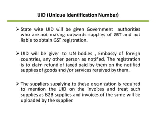 UID (Unique Identification Number) 
State wise UID will be given Government authorities
who are not making outwards supplies of GST and not
liable to obtain GST registration.
UID ill b i t UN b di E b f f iUID will be given to UN bodies , Embassy of foreign
countries, any other person as notified. The registration
is to claim refund of taxed paid by them on the notified
supplies of goods and /or services received by them.
Th li l i t th i ti i i dThe suppliers supplying to these organization is required
to mention the UID on the invoices and treat such
supplies as B2B supplies and invoices of the same will be
uploaded by the supplier.
 
