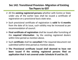 Sec 142: Transitional Provision‐ Migration of Existing 
Tax Payers to GST
All the existing registered persons whether with Centre or State
under any of the earlier laws shall be issued a certificate of
registration on a provisional basis state wiseregistration on a provisional basis state wise.
Such provisional certificate of registration is valid for 6 months
from the date of its issue, such validity may be increased as perfrom the date of its issue, such validity may be increased as per
recommendation of council.
Final certificate of registration shall be issued after furnishing of
the required information by the existing registered dealers
within time period as mention above.
S h tifi t h ll b ll d if th i d d t tSuch certificate shall be cancelled if the required document not
submitted within time period as mention above.
The Provisional certificate issued shall deemed to have notThe Provisional certificate issued shall deemed to have not
been issued if the existing registered persons filed an
application that it not covered under Schedule III and Sec 19.
 