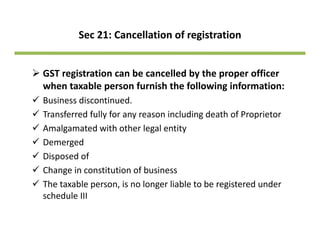 Sec 21: Cancellation of registration
GST registration can be cancelled by the proper officer GS eg st at o ca be ca ce ed by t e p ope o ce
when taxable person furnish the following information:
Business discontinued.
Transferred fully for any reason including death of Proprietor
Amalgamated with other legal entity
dDemerged
Disposed of
Change in constitution of businessChange in constitution of business
The taxable person, is no longer liable to be registered under 
schedule III
 