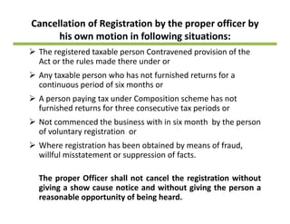 Cancellation of Registration by the proper officer by 
his own motion in following situations: g
The registered taxable person Contravened provision of the 
Act or the rules made there under or
Any taxable person who has not furnished returns for a 
continuous period of six months or
A person paying tax under Composition scheme has notA person paying tax under Composition scheme has not 
furnished returns for three consecutive tax periods or
Not commenced the business with in six month  by the person y p
of voluntary registration  or
Where registration has been obtained by means of fraud, 
willful misstatement or suppression of factswillful misstatement or suppression of facts.
The proper Officer shall not cancel the registration without
giving a show cause notice and without giving the person a
reasonable opportunity of being heard.
 