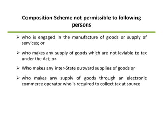 Composition Scheme not permissible to following 
persons 
who is engaged in the manufacture of goods or supply ofg g g pp y
services; or
who makes any supply of goods which are not leviable to taxy pp y g
under the Act; or
Who makes any inter‐State outward supplies of goods or
who makes any supply of goods through an electronic
commerce operator who is required to collect tax at source
 