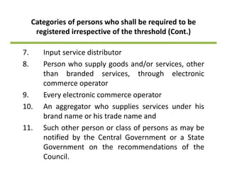 Categories of persons who shall be required to be 
registered irrespective of the threshold (Cont )registered irrespective of the threshold (Cont.) 
7. Input service distributor7. Input service distributor
8. Person who supply goods and/or services, other
than branded services, through electronic, g
commerce operator
9. Every electronic commerce operatory p
10. An aggregator who supplies services under his
brand name or his trade name and
11. Such other person or class of persons as may be
notified by the Central Government or a State
Government on the recommendations of the
Council.
 