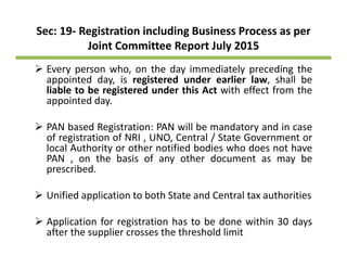 Sec: 19‐ Registration including Business Process as per 
Joint Committee Report July 2015Joint Committee Report July 2015
Every person who, on the day immediately preceding the
appointed day, is registered under earlier law, shall bepp y, g ,
liable to be registered under this Act with effect from the
appointed day.
PAN based Registration: PAN will be mandatory and in case
of registration of NRI , UNO, Central / State Government or
local Authority or other notified bodies who does not havelocal Authority or other notified bodies who does not have
PAN , on the basis of any other document as may be
prescribed.
Unified application to both State and Central tax authorities
A li i f i i h b d i hi 30 dApplication for registration has to be done within 30 days
after the supplier crosses the threshold limit
 