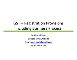 GST – Registration Provisions 
including Business Process
CA LGopal Shah
Bhubaneswar, Odisha
il l h h@ ilEmail: ca.lgshah@gmail.com
M: 9437124361
 