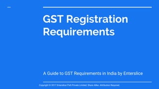 GST Registration
Requirements
A Guide to GST Requirements in India by Enterslice
Copyright © 2017 Enterslice ITeS Private Limited. Share Alike. Attribution Required.
 