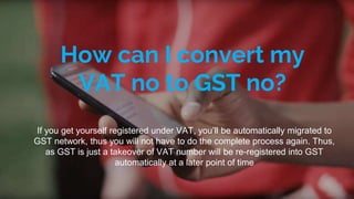 How can I convert my
VAT no to GST no?
If you get yourself registered under VAT, you’ll be automatically migrated to
GST network, thus you will not have to do the complete process again. Thus,
as GST is just a takeover of VAT number will be re-registered into GST
automatically at a later point of time
 