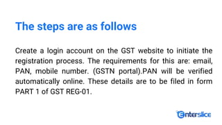 The steps are as follows
Create a login account on the GST website to initiate the
registration process. The requirements for this are: email,
PAN, mobile number. (GSTN portal).PAN will be verified
automatically online. These details are to be filed in form
PART 1 of GST REG-01.
 