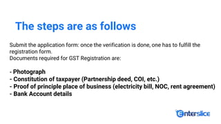 The steps are as follows
Submit the application form: once the verification is done, one has to fulfill the
registration form.
Documents required for GST Registration are:
- Photograph
- Constitution of taxpayer (Partnership deed, COI, etc.)
- Proof of principle place of business (electricity bill, NOC, rent agreement)
- Bank Account details
 