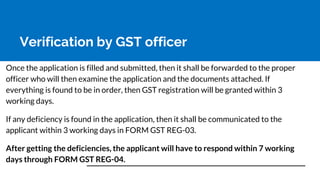Verification by GST officer
Once the application is filled and submitted, then it shall be forwarded to the proper
officer who will then examine the application and the documents attached. If
everything is found to be in order, then GST registration will be granted within 3
working days.
If any deficiency is found in the application, then it shall be communicated to the
applicant within 3 working days in FORM GST REG-03.
After getting the deficiencies, the applicant will have to respond within 7 working
days through FORM GST REG-04.
 
