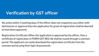 Verification by GST officer
No action within 3 working days: If the officer does not respond to you either with
deficiencies or approval then the application for grant of registration shall be deemed
to have been approved.
Registration Certificate: When the application is approved by the officer, then a
certificate of registration in FORM GST REG-06 shall be issued through a common
portal. The applicant can easily download the registration certificate from the
common portal using their login id passwords.
 