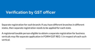 Verification by GST officer
Separate registration for each branch: If you have different branches in different
states, then separate registration needs to be applied for each state.
A registered taxable person eligible to obtain a separate registration for business
verticals may file separate application in FORM GST REG-1 in respect of each such
vertical.
 