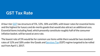 GST Tax Rate
A four-tier GST tax structure of 5%, 12%, 18% and 28%, with lower rates for essential items
and the highest for luxury and de-merits goods that would also attract an additional cess.
Essential items including food, which presently constitute roughly half of the consumer
inflation basket, will be taxed at zero rate.
The lowest rate of 5% would be for common use items while there would be two standard
rates of 12% and 18% under the Goods and Services Tax (GST) regime targeted to be rolled
out from April 1, 2017.
 