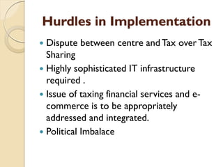 Hurdles in Implementation
 Dispute between centre and Tax over Tax
Sharing
 Highly sophisticated IT infrastructure
required .
 Issue of taxing financial services and e-
commerce is to be appropriately
addressed and integrated.
 Political Imbalace
 