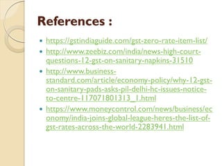 References :
 https://gstindiaguide.com/gst-zero-rate-item-list/
 http://www.zeebiz.com/india/news-high-court-
questions-12-gst-on-sanitary-napkins-31510
 http://www.business-
standard.com/article/economy-policy/why-12-gst-
on-sanitary-pads-asks-pil-delhi-hc-issues-notice-
to-centre-117071801313_1.html
 https://www.moneycontrol.com/news/business/ec
onomy/india-joins-global-league-heres-the-list-of-
gst-rates-across-the-world-2283941.html
 