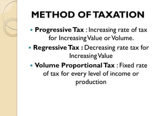 METHOD OFTAXATION
 ProgressiveTax : Increasing rate of tax
for IncreasingValue orVolume.
 RegressiveTax : Decreasing rate tax for
IncreasingValue
 Volume ProportionalTax : Fixed rate
of tax for every level of income or
production
 