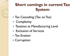 Short comings in currentTax
System
 Tax Cascading (Tax on Tax)
 Complexity
 Taxation at Manufacturing Level
 Exclusion of Services
 Tax Evasion
 Corruption
 