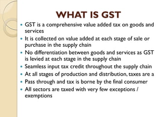 WHAT IS GST
 GST is a comprehensive value added tax on goods and
services
 It is collected on value added at each stage of sale or
purchase in the supply chain
 No differentiation between goods and services as GST
is levied at each stage in the supply chain
 Seamless input tax credit throughout the supply chain
 At all stages of production and distribution, taxes are a
 Pass through and tax is borne by the final consumer
 All sectors are taxed with very few exceptions /
exemptions
 