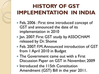 HISTORY OF GST
IMPLEMENTATION IN INDIA
 Feb, 2006 : First time introduced concept of
GST and announced the date of its
implementation in 2010
 Jan. 2007: First GST study by ASSOCHAM
released by Dr. Shome
 Feb. 2007: F.M.Announced introduction of GST
from 1 April 2010 in Budget
 The Government came out with a First
Discussion Paper on GST in November, 2009
 Introduced the 115th Constitution
Amendment (GST) Bill in the year 2011.
 