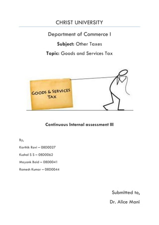 CHRIST UNIVERSITY
Department of Commerce I
Subject: Other Taxes
Topic: Goods and Services Tax
Continuous Internal assessment III
By,
Karthik Ravi – 08D0027
Kushal S S – 08D0062
Mayank Baid – 08D0041
Ramesh Kumar – 08D0044
Submitted to,
Dr. Alice Mani
 