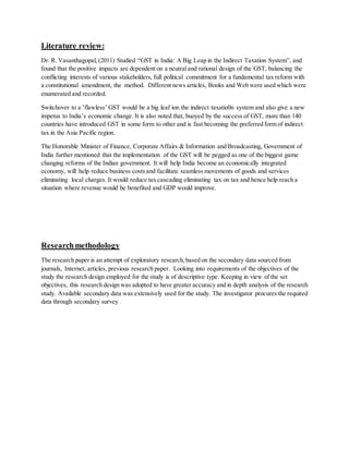 Literature review:
Dr. R. Vasanthagopal, (2011) Studied “GST in India: A Big Leap in the Indirect Taxation System”, and
found that the positive impacts are dependent on a neutral and rational design of the GST, balancing the
conflicting interests of various stakeholders, full political commitment for a fundamental tax reform with
a constitutional amendment, the method. Different news articles, Books and Web were used which were
enumerated and recorded.
Switchover to a ’flawless’ GST would be a big leaf ion the indirect taxatio0n system and also give a new
impetus to India’s economic change. It is also noted that, buoyed by the success of GST, more than 140
countries have introduced GST in some form to other and is fast becoming the preferred form of indirect
tax in the Asia Pacific region.
The Honorable Minister of Finance, Corporate Affairs & Information and Broadcasting, Government of
India further mentioned that the implementation of the GST will be pegged as one of the biggest game
changing reforms of the Indian government. It will help India become an economically integrated
economy, will help reduce business costs and facilitate seamless movements of goods and services
eliminating local charges. It would reduce tax cascading eliminating tax on tax and hence help reach a
situation where revenue would be benefited and GDP would improve.
Researchmethodology
The research paper is an attempt of exploratory research,based on the secondary data sourced from
journals, Internet, articles, previous research paper. Looking into requirements of the objectives of the
study the research design employed for the study is of descriptive type. Keeping in view of the set
objectives, this research design was adopted to have greater accuracy and in depth analysis of the research
study. Available secondary data was extensively used for the study. The investigator procures the required
data through secondary survey
 