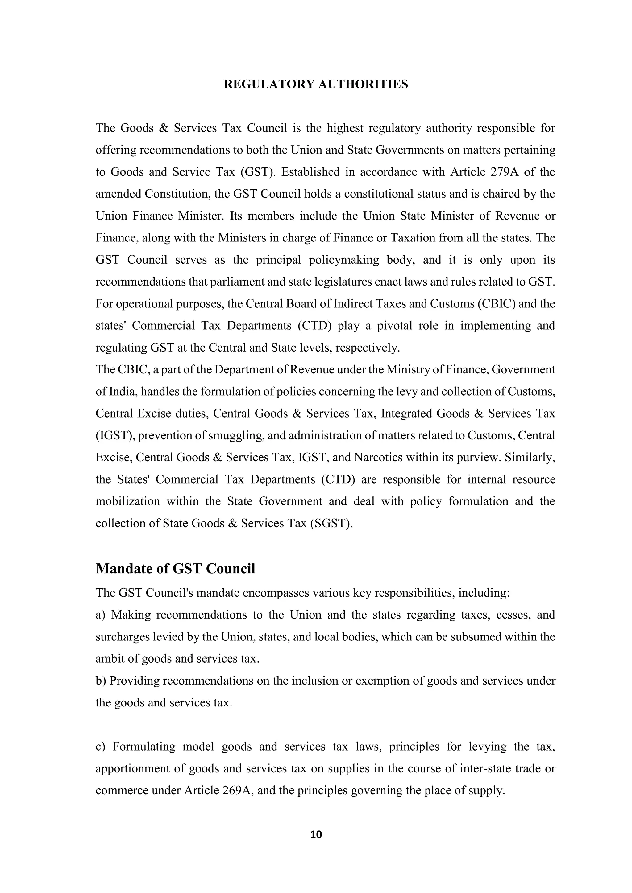 10
REGULATORY AUTHORITIES
The Goods & Services Tax Council is the highest regulatory authority responsible for
offering recommendations to both the Union and State Governments on matters pertaining
to Goods and Service Tax (GST). Established in accordance with Article 279A of the
amended Constitution, the GST Council holds a constitutional status and is chaired by the
Union Finance Minister. Its members include the Union State Minister of Revenue or
Finance, along with the Ministers in charge of Finance or Taxation from all the states. The
GST Council serves as the principal policymaking body, and it is only upon its
recommendations that parliament and state legislatures enact laws and rules related to GST.
For operational purposes, the Central Board of Indirect Taxes and Customs (CBIC) and the
states' Commercial Tax Departments (CTD) play a pivotal role in implementing and
regulating GST at the Central and State levels, respectively.
The CBIC, a part of the Department of Revenue under the Ministry of Finance, Government
of India, handles the formulation of policies concerning the levy and collection of Customs,
Central Excise duties, Central Goods & Services Tax, Integrated Goods & Services Tax
(IGST), prevention of smuggling, and administration of matters related to Customs, Central
Excise, Central Goods & Services Tax, IGST, and Narcotics within its purview. Similarly,
the States' Commercial Tax Departments (CTD) are responsible for internal resource
mobilization within the State Government and deal with policy formulation and the
collection of State Goods & Services Tax (SGST).
Mandate of GST Council
The GST Council's mandate encompasses various key responsibilities, including:
a) Making recommendations to the Union and the states regarding taxes, cesses, and
surcharges levied by the Union, states, and local bodies, which can be subsumed within the
ambit of goods and services tax.
b) Providing recommendations on the inclusion or exemption of goods and services under
the goods and services tax.
c) Formulating model goods and services tax laws, principles for levying the tax,
apportionment of goods and services tax on supplies in the course of inter-state trade or
commerce under Article 269A, and the principles governing the place of supply.
 