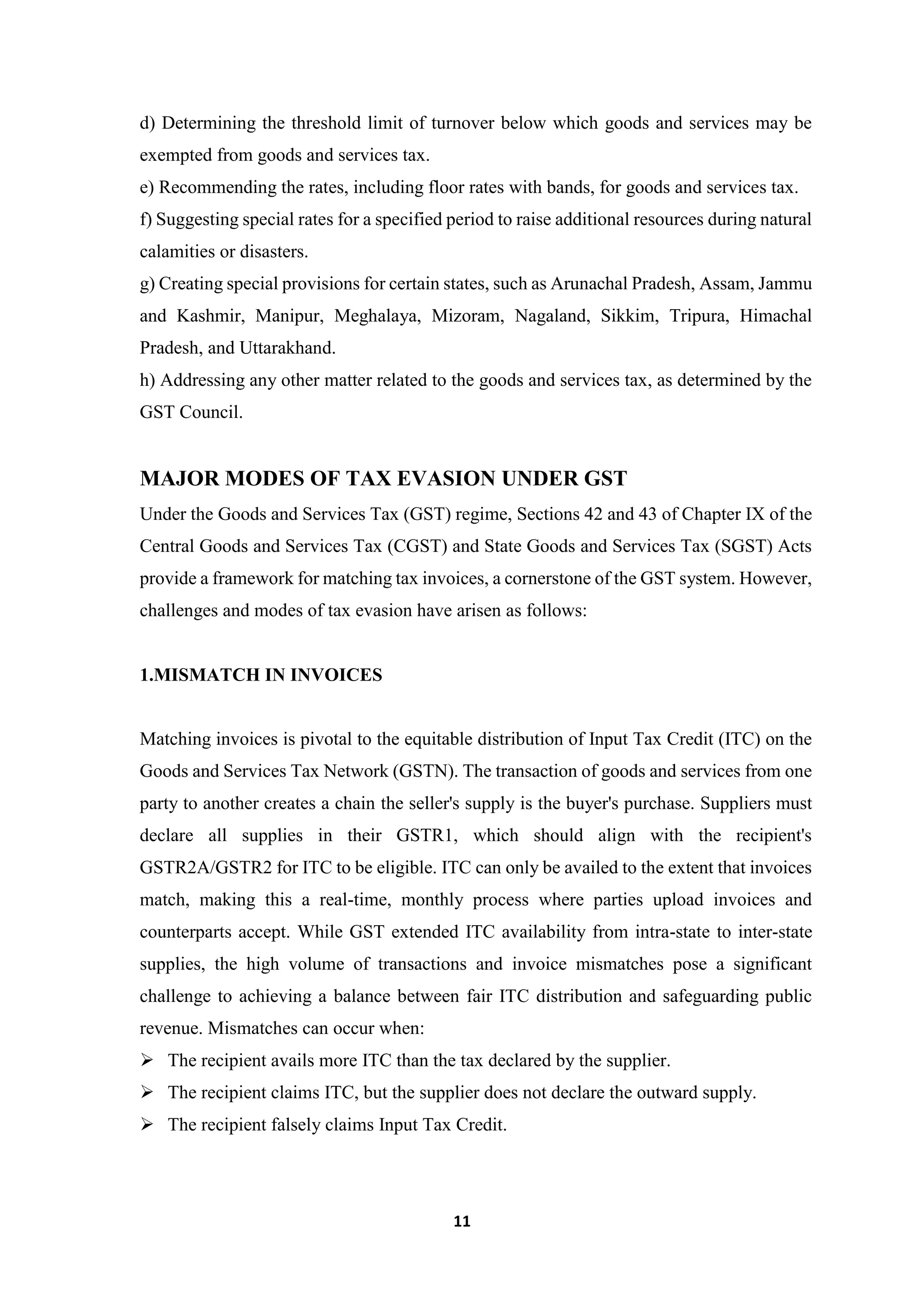 11
d) Determining the threshold limit of turnover below which goods and services may be
exempted from goods and services tax.
e) Recommending the rates, including floor rates with bands, for goods and services tax.
f) Suggesting special rates for a specified period to raise additional resources during natural
calamities or disasters.
g) Creating special provisions for certain states, such as Arunachal Pradesh, Assam, Jammu
and Kashmir, Manipur, Meghalaya, Mizoram, Nagaland, Sikkim, Tripura, Himachal
Pradesh, and Uttarakhand.
h) Addressing any other matter related to the goods and services tax, as determined by the
GST Council.
MAJOR MODES OF TAX EVASION UNDER GST
Under the Goods and Services Tax (GST) regime, Sections 42 and 43 of Chapter IX of the
Central Goods and Services Tax (CGST) and State Goods and Services Tax (SGST) Acts
provide a framework for matching tax invoices, a cornerstone of the GST system. However,
challenges and modes of tax evasion have arisen as follows:
1.MISMATCH IN INVOICES
Matching invoices is pivotal to the equitable distribution of Input Tax Credit (ITC) on the
Goods and Services Tax Network (GSTN). The transaction of goods and services from one
party to another creates a chain the seller's supply is the buyer's purchase. Suppliers must
declare all supplies in their GSTR1, which should align with the recipient's
GSTR2A/GSTR2 for ITC to be eligible. ITC can only be availed to the extent that invoices
match, making this a real-time, monthly process where parties upload invoices and
counterparts accept. While GST extended ITC availability from intra-state to inter-state
supplies, the high volume of transactions and invoice mismatches pose a significant
challenge to achieving a balance between fair ITC distribution and safeguarding public
revenue. Mismatches can occur when:
 The recipient avails more ITC than the tax declared by the supplier.
 The recipient claims ITC, but the supplier does not declare the outward supply.
 The recipient falsely claims Input Tax Credit.
 
