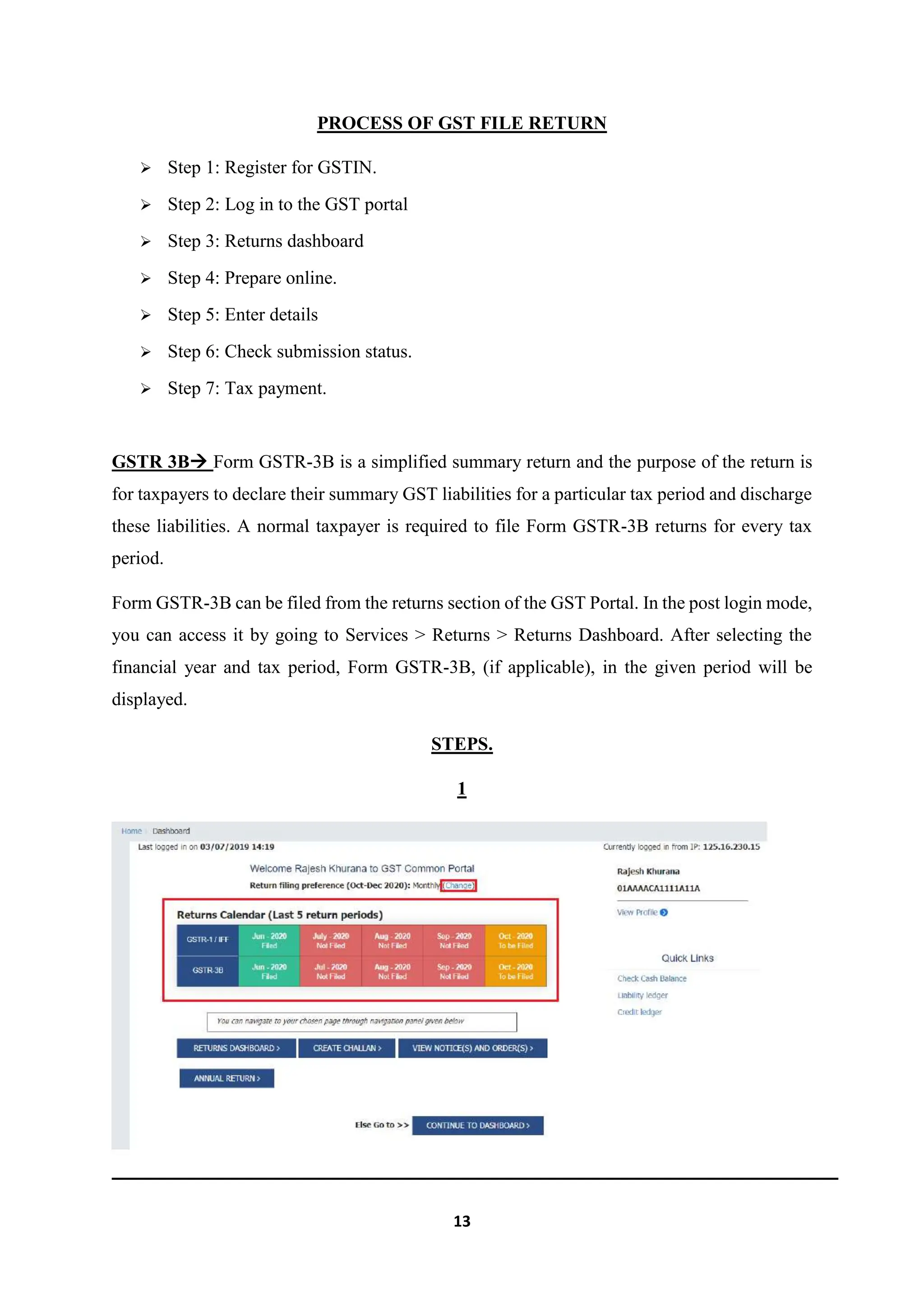 13
PROCESS OF GST FILE RETURN
 Step 1: Register for GSTIN.
 Step 2: Log in to the GST portal
 Step 3: Returns dashboard
 Step 4: Prepare online.
 Step 5: Enter details
 Step 6: Check submission status.
 Step 7: Tax payment.
GSTR 3B Form GSTR-3B is a simplified summary return and the purpose of the return is
for taxpayers to declare their summary GST liabilities for a particular tax period and discharge
these liabilities. A normal taxpayer is required to file Form GSTR-3B returns for every tax
period.
Form GSTR-3B can be filed from the returns section of the GST Portal. In the post login mode,
you can access it by going to Services > Returns > Returns Dashboard. After selecting the
financial year and tax period, Form GSTR-3B, (if applicable), in the given period will be
displayed.
STEPS.
1
 