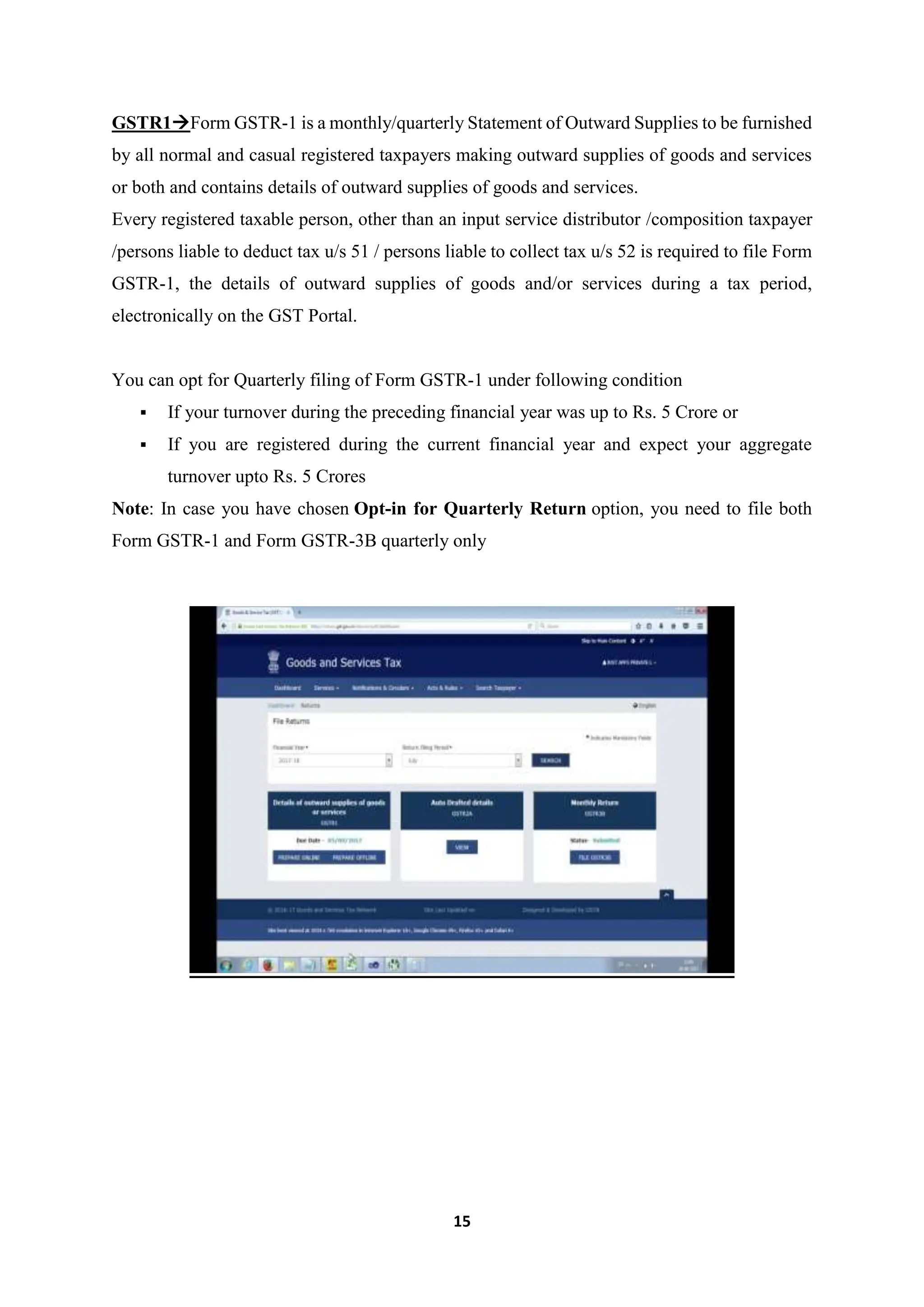 15
GSTR1Form GSTR-1 is a monthly/quarterly Statement of Outward Supplies to be furnished
by all normal and casual registered taxpayers making outward supplies of goods and services
or both and contains details of outward supplies of goods and services.
Every registered taxable person, other than an input service distributor /composition taxpayer
/persons liable to deduct tax u/s 51 / persons liable to collect tax u/s 52 is required to file Form
GSTR-1, the details of outward supplies of goods and/or services during a tax period,
electronically on the GST Portal.
You can opt for Quarterly filing of Form GSTR-1 under following condition
 If your turnover during the preceding financial year was up to Rs. 5 Crore or
 If you are registered during the current financial year and expect your aggregate
turnover upto Rs. 5 Crores
Note: In case you have chosen Opt-in for Quarterly Return option, you need to file both
Form GSTR-1 and Form GSTR-3B quarterly only
 