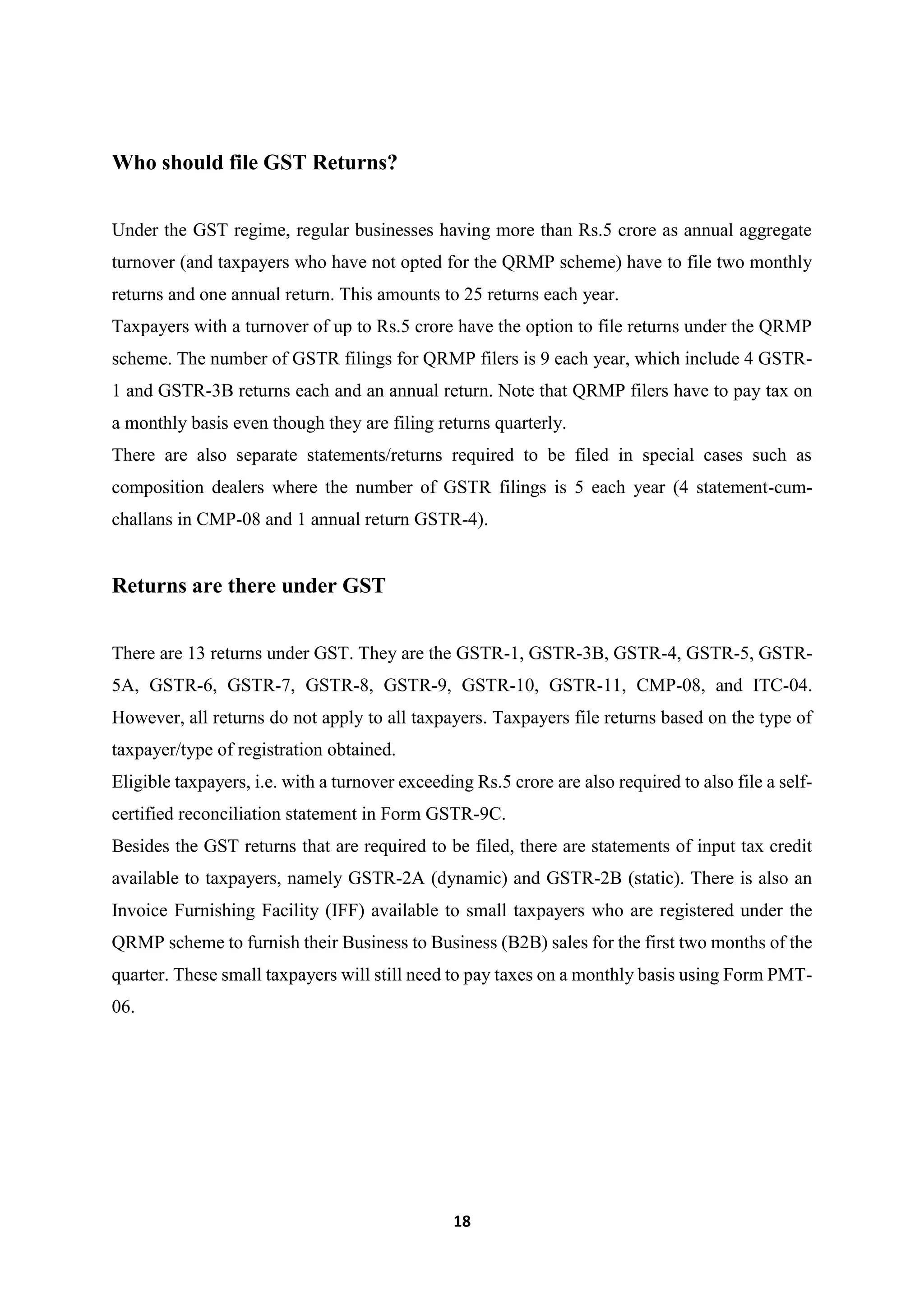 18
Who should file GST Returns?
Under the GST regime, regular businesses having more than Rs.5 crore as annual aggregate
turnover (and taxpayers who have not opted for the QRMP scheme) have to file two monthly
returns and one annual return. This amounts to 25 returns each year.
Taxpayers with a turnover of up to Rs.5 crore have the option to file returns under the QRMP
scheme. The number of GSTR filings for QRMP filers is 9 each year, which include 4 GSTR-
1 and GSTR-3B returns each and an annual return. Note that QRMP filers have to pay tax on
a monthly basis even though they are filing returns quarterly.
There are also separate statements/returns required to be filed in special cases such as
composition dealers where the number of GSTR filings is 5 each year (4 statement-cum-
challans in CMP-08 and 1 annual return GSTR-4).
Returns are there under GST
There are 13 returns under GST. They are the GSTR-1, GSTR-3B, GSTR-4, GSTR-5, GSTR-
5A, GSTR-6, GSTR-7, GSTR-8, GSTR-9, GSTR-10, GSTR-11, CMP-08, and ITC-04.
However, all returns do not apply to all taxpayers. Taxpayers file returns based on the type of
taxpayer/type of registration obtained.
Eligible taxpayers, i.e. with a turnover exceeding Rs.5 crore are also required to also file a self-
certified reconciliation statement in Form GSTR-9C.
Besides the GST returns that are required to be filed, there are statements of input tax credit
available to taxpayers, namely GSTR-2A (dynamic) and GSTR-2B (static). There is also an
Invoice Furnishing Facility (IFF) available to small taxpayers who are registered under the
QRMP scheme to furnish their Business to Business (B2B) sales for the first two months of the
quarter. These small taxpayers will still need to pay taxes on a monthly basis using Form PMT-
06.
 