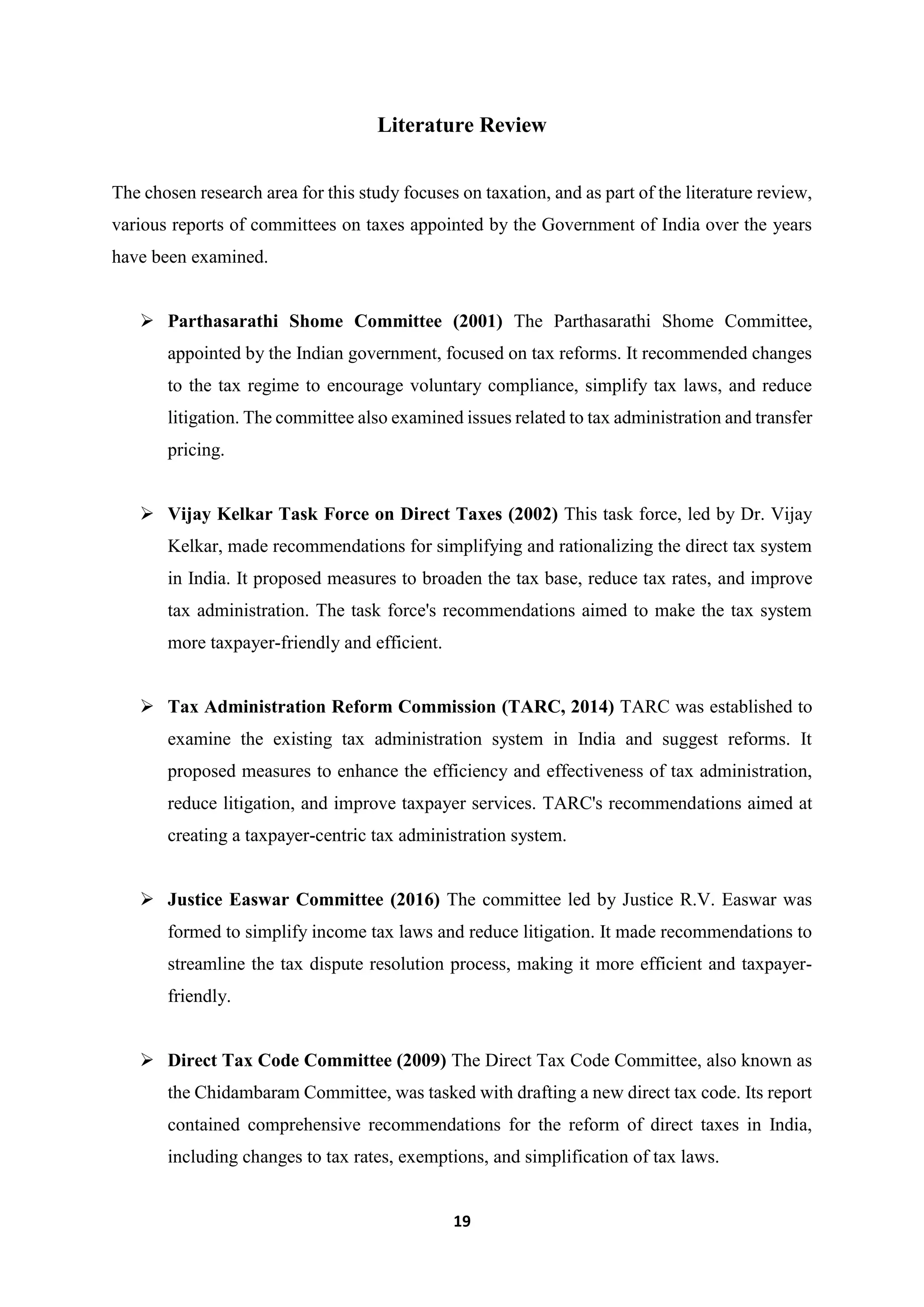 19
Literature Review
The chosen research area for this study focuses on taxation, and as part of the literature review,
various reports of committees on taxes appointed by the Government of India over the years
have been examined.
 Parthasarathi Shome Committee (2001) The Parthasarathi Shome Committee,
appointed by the Indian government, focused on tax reforms. It recommended changes
to the tax regime to encourage voluntary compliance, simplify tax laws, and reduce
litigation. The committee also examined issues related to tax administration and transfer
pricing.
 Vijay Kelkar Task Force on Direct Taxes (2002) This task force, led by Dr. Vijay
Kelkar, made recommendations for simplifying and rationalizing the direct tax system
in India. It proposed measures to broaden the tax base, reduce tax rates, and improve
tax administration. The task force's recommendations aimed to make the tax system
more taxpayer-friendly and efficient.
 Tax Administration Reform Commission (TARC, 2014) TARC was established to
examine the existing tax administration system in India and suggest reforms. It
proposed measures to enhance the efficiency and effectiveness of tax administration,
reduce litigation, and improve taxpayer services. TARC's recommendations aimed at
creating a taxpayer-centric tax administration system.
 Justice Easwar Committee (2016) The committee led by Justice R.V. Easwar was
formed to simplify income tax laws and reduce litigation. It made recommendations to
streamline the tax dispute resolution process, making it more efficient and taxpayer-
friendly.
 Direct Tax Code Committee (2009) The Direct Tax Code Committee, also known as
the Chidambaram Committee, was tasked with drafting a new direct tax code. Its report
contained comprehensive recommendations for the reform of direct taxes in India,
including changes to tax rates, exemptions, and simplification of tax laws.
 
