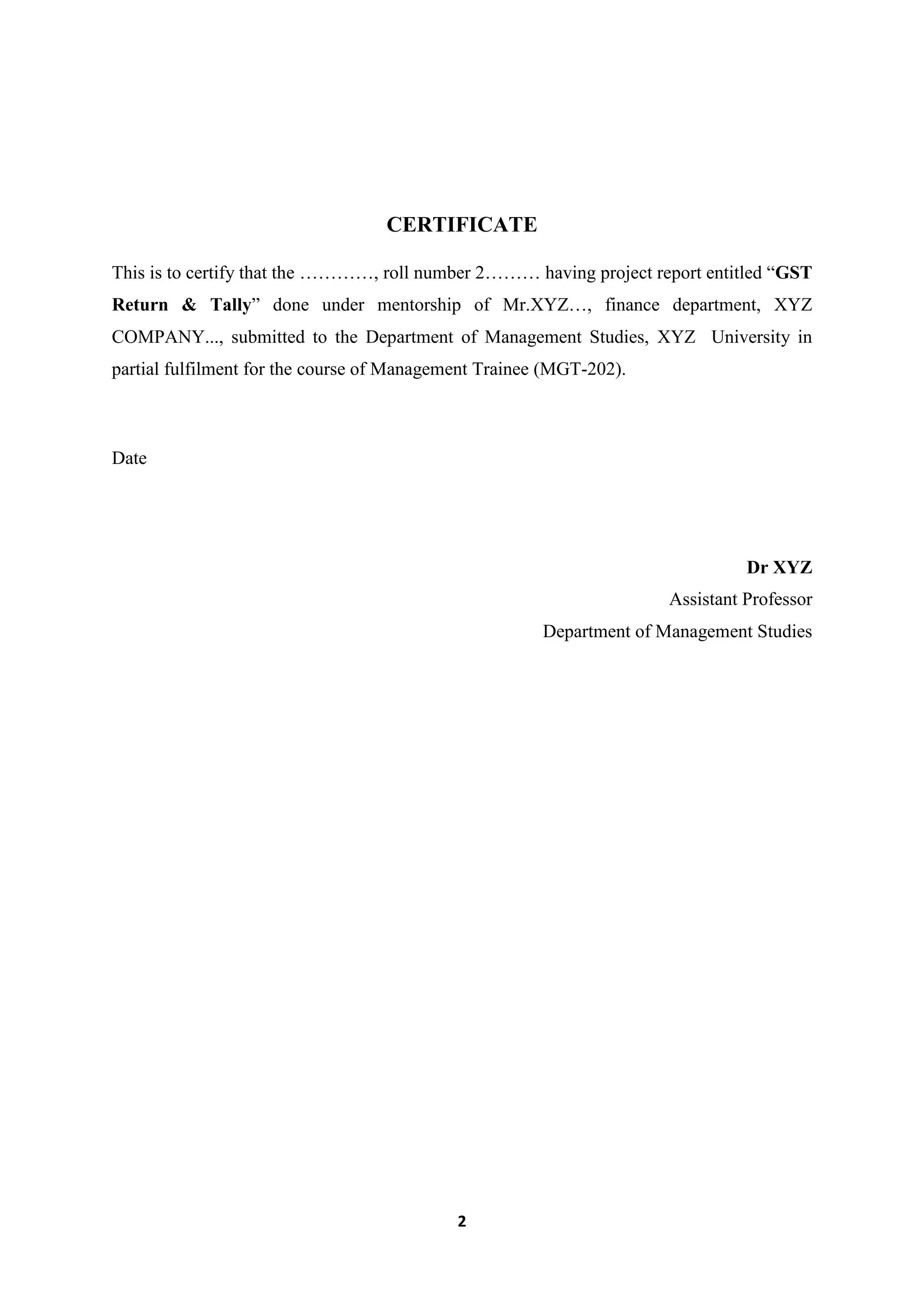 2
CERTIFICATE
This is to certify that the …………, roll number 2……… having project report entitled “GST
Return & Tally” done under mentorship of Mr.XYZ…, finance department, XYZ
COMPANY..., submitted to the Department of Management Studies, XYZ University in
partial fulfilment for the course of Management Trainee (MGT-202).
Date
Dr XYZ
Assistant Professor
Department of Management Studies
 